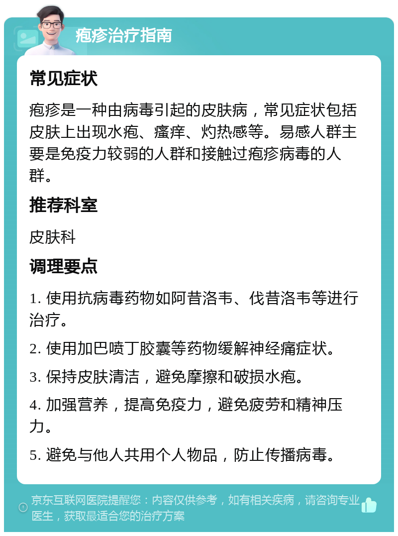 疱疹治疗指南 常见症状 疱疹是一种由病毒引起的皮肤病，常见症状包括皮肤上出现水疱、瘙痒、灼热感等。易感人群主要是免疫力较弱的人群和接触过疱疹病毒的人群。 推荐科室 皮肤科 调理要点 1. 使用抗病毒药物如阿昔洛韦、伐昔洛韦等进行治疗。 2. 使用加巴喷丁胶囊等药物缓解神经痛症状。 3. 保持皮肤清洁，避免摩擦和破损水疱。 4. 加强营养，提高免疫力，避免疲劳和精神压力。 5. 避免与他人共用个人物品，防止传播病毒。