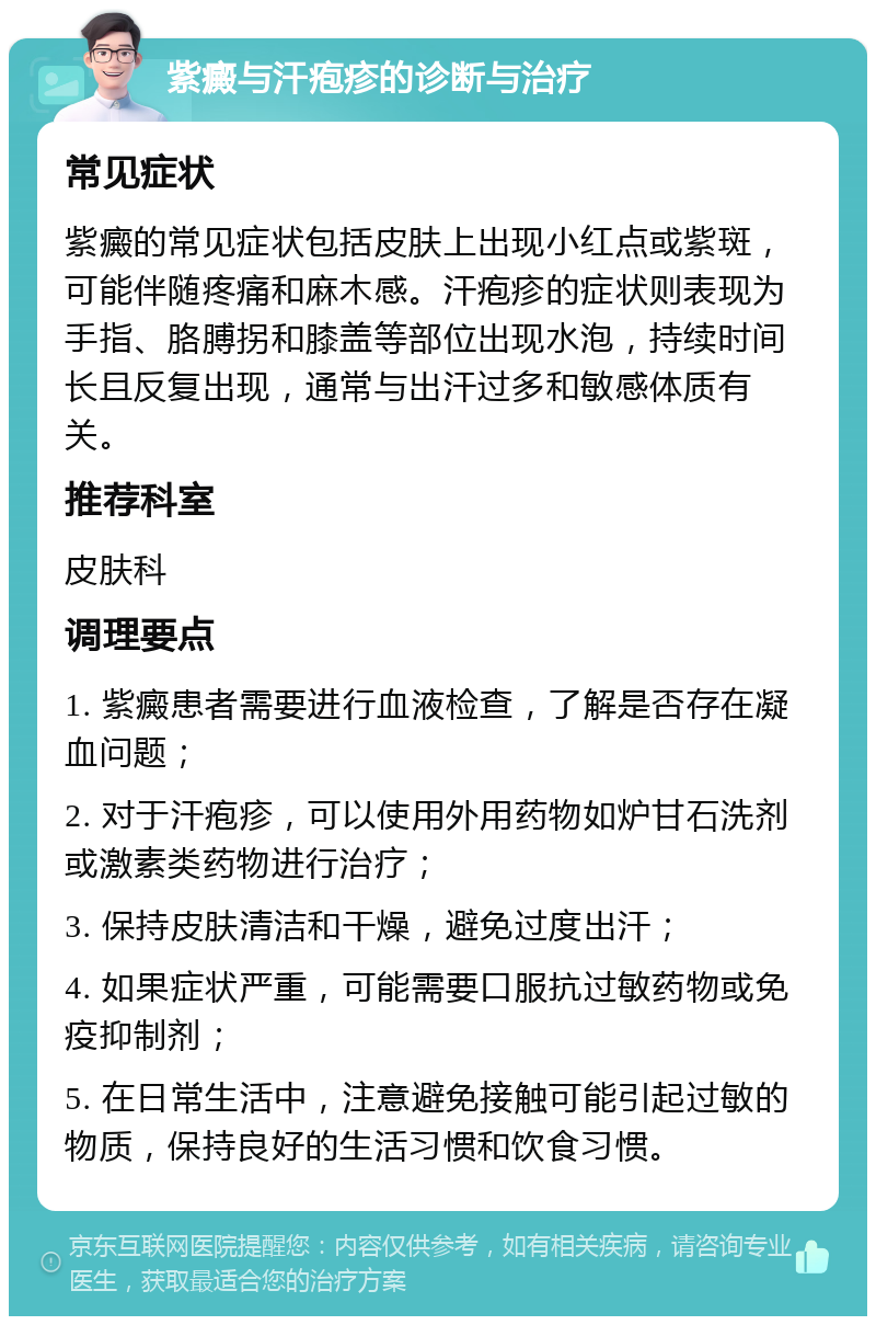 紫癜与汗疱疹的诊断与治疗 常见症状 紫癜的常见症状包括皮肤上出现小红点或紫斑，可能伴随疼痛和麻木感。汗疱疹的症状则表现为手指、胳膊拐和膝盖等部位出现水泡，持续时间长且反复出现，通常与出汗过多和敏感体质有关。 推荐科室 皮肤科 调理要点 1. 紫癜患者需要进行血液检查，了解是否存在凝血问题； 2. 对于汗疱疹，可以使用外用药物如炉甘石洗剂或激素类药物进行治疗； 3. 保持皮肤清洁和干燥，避免过度出汗； 4. 如果症状严重，可能需要口服抗过敏药物或免疫抑制剂； 5. 在日常生活中，注意避免接触可能引起过敏的物质，保持良好的生活习惯和饮食习惯。