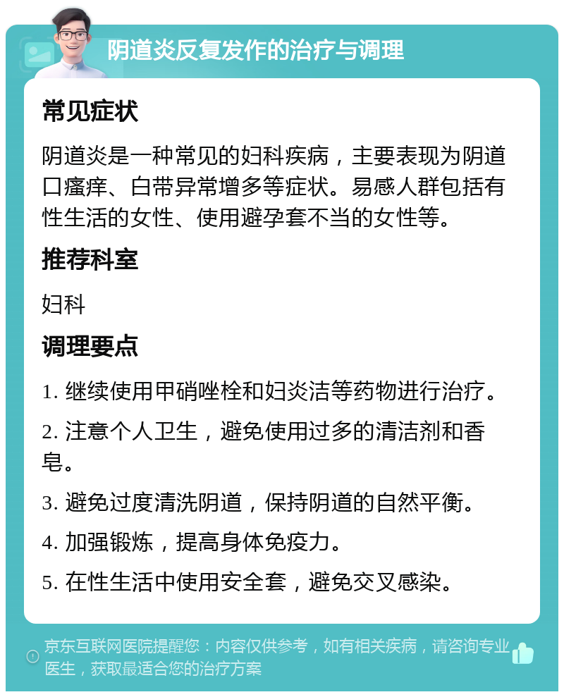 阴道炎反复发作的治疗与调理 常见症状 阴道炎是一种常见的妇科疾病，主要表现为阴道口瘙痒、白带异常增多等症状。易感人群包括有性生活的女性、使用避孕套不当的女性等。 推荐科室 妇科 调理要点 1. 继续使用甲硝唑栓和妇炎洁等药物进行治疗。 2. 注意个人卫生，避免使用过多的清洁剂和香皂。 3. 避免过度清洗阴道，保持阴道的自然平衡。 4. 加强锻炼，提高身体免疫力。 5. 在性生活中使用安全套，避免交叉感染。