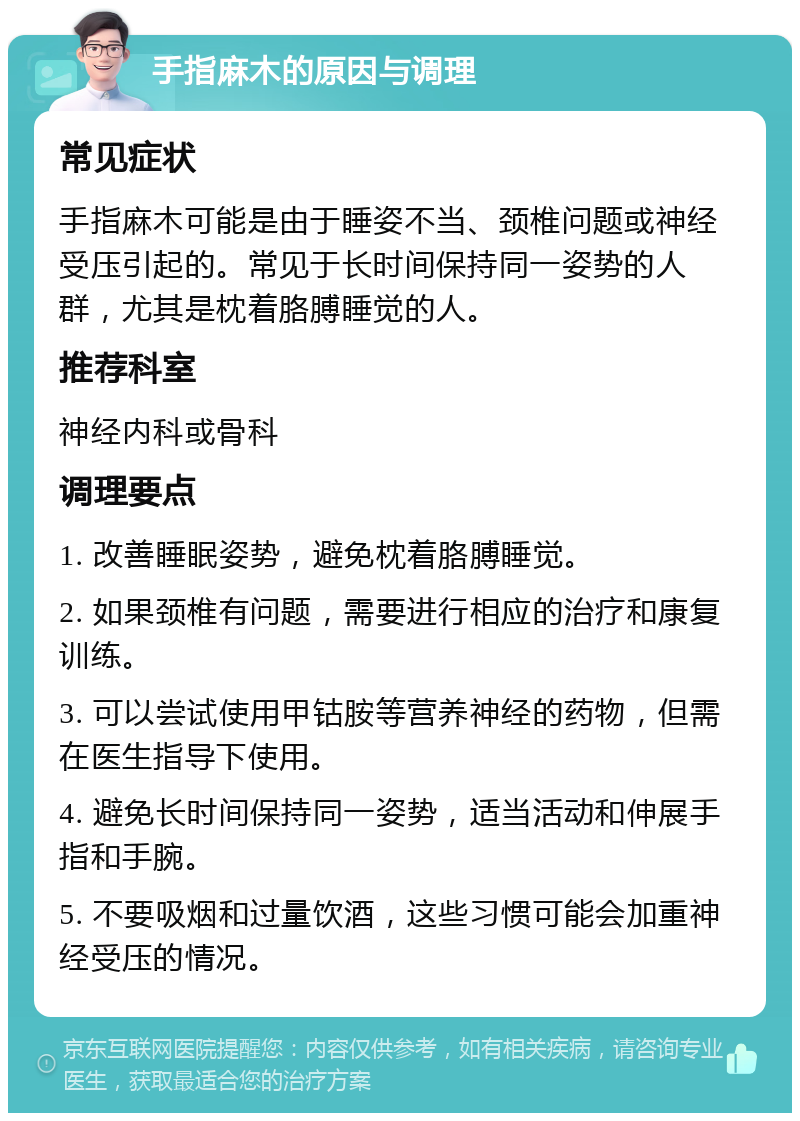 手指麻木的原因与调理 常见症状 手指麻木可能是由于睡姿不当、颈椎问题或神经受压引起的。常见于长时间保持同一姿势的人群，尤其是枕着胳膊睡觉的人。 推荐科室 神经内科或骨科 调理要点 1. 改善睡眠姿势，避免枕着胳膊睡觉。 2. 如果颈椎有问题，需要进行相应的治疗和康复训练。 3. 可以尝试使用甲钴胺等营养神经的药物，但需在医生指导下使用。 4. 避免长时间保持同一姿势，适当活动和伸展手指和手腕。 5. 不要吸烟和过量饮酒，这些习惯可能会加重神经受压的情况。