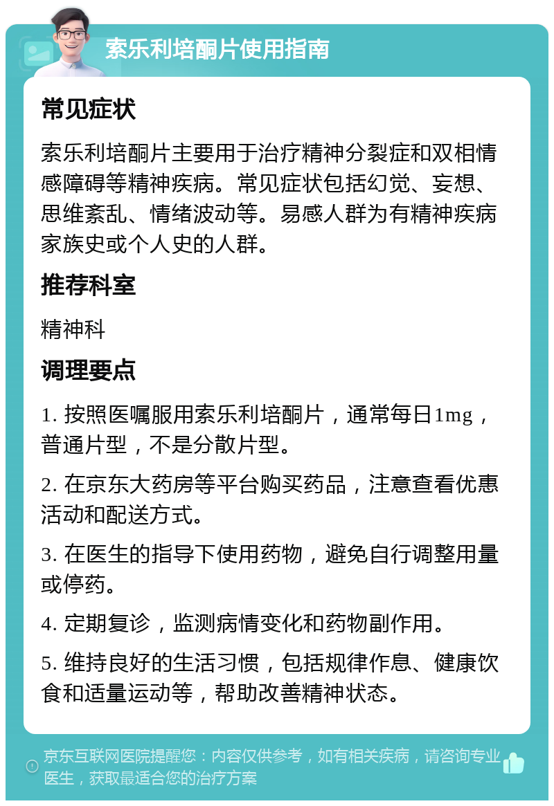 索乐利培酮片使用指南 常见症状 索乐利培酮片主要用于治疗精神分裂症和双相情感障碍等精神疾病。常见症状包括幻觉、妄想、思维紊乱、情绪波动等。易感人群为有精神疾病家族史或个人史的人群。 推荐科室 精神科 调理要点 1. 按照医嘱服用索乐利培酮片，通常每日1mg，普通片型，不是分散片型。 2. 在京东大药房等平台购买药品，注意查看优惠活动和配送方式。 3. 在医生的指导下使用药物，避免自行调整用量或停药。 4. 定期复诊，监测病情变化和药物副作用。 5. 维持良好的生活习惯，包括规律作息、健康饮食和适量运动等，帮助改善精神状态。