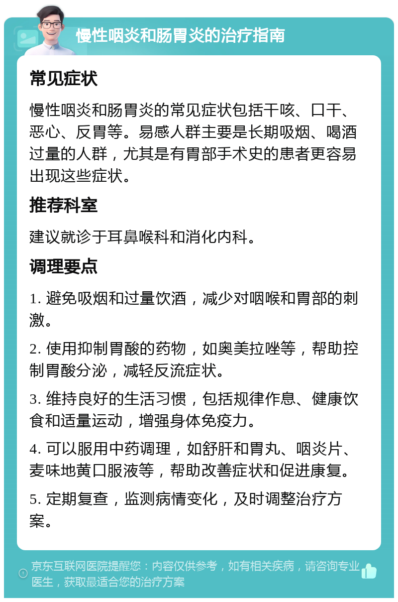 慢性咽炎和肠胃炎的治疗指南 常见症状 慢性咽炎和肠胃炎的常见症状包括干咳、口干、恶心、反胃等。易感人群主要是长期吸烟、喝酒过量的人群，尤其是有胃部手术史的患者更容易出现这些症状。 推荐科室 建议就诊于耳鼻喉科和消化内科。 调理要点 1. 避免吸烟和过量饮酒，减少对咽喉和胃部的刺激。 2. 使用抑制胃酸的药物，如奥美拉唑等，帮助控制胃酸分泌，减轻反流症状。 3. 维持良好的生活习惯，包括规律作息、健康饮食和适量运动，增强身体免疫力。 4. 可以服用中药调理，如舒肝和胃丸、咽炎片、麦味地黄口服液等，帮助改善症状和促进康复。 5. 定期复查，监测病情变化，及时调整治疗方案。