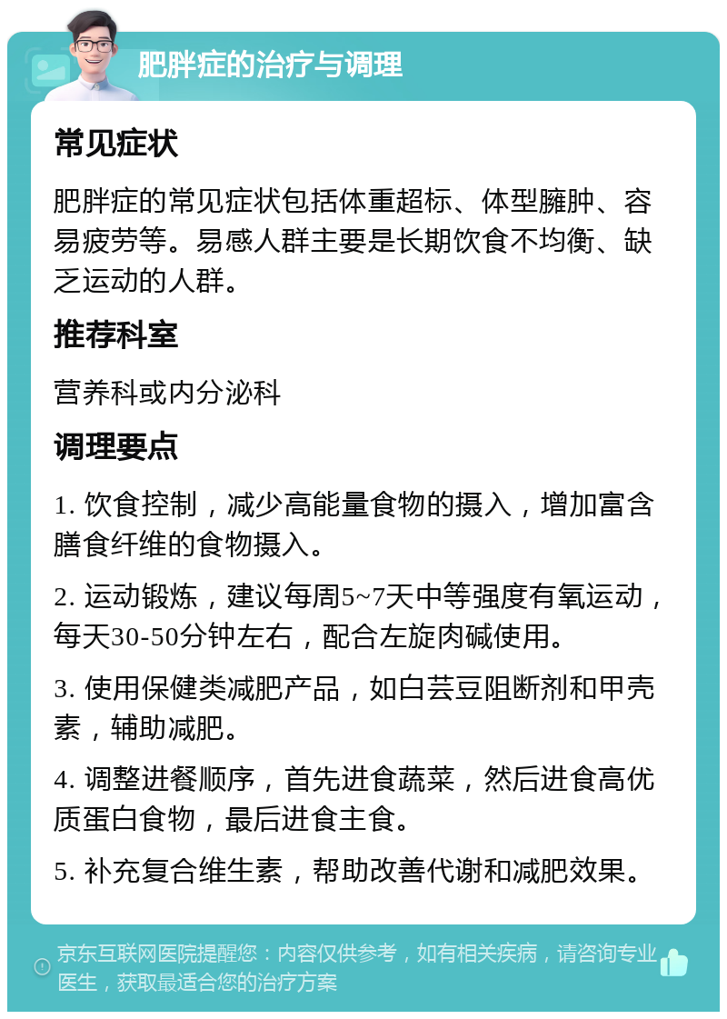 肥胖症的治疗与调理 常见症状 肥胖症的常见症状包括体重超标、体型臃肿、容易疲劳等。易感人群主要是长期饮食不均衡、缺乏运动的人群。 推荐科室 营养科或内分泌科 调理要点 1. 饮食控制，减少高能量食物的摄入，增加富含膳食纤维的食物摄入。 2. 运动锻炼，建议每周5~7天中等强度有氧运动，每天30-50分钟左右，配合左旋肉碱使用。 3. 使用保健类减肥产品，如白芸豆阻断剂和甲壳素，辅助减肥。 4. 调整进餐顺序，首先进食蔬菜，然后进食高优质蛋白食物，最后进食主食。 5. 补充复合维生素，帮助改善代谢和减肥效果。