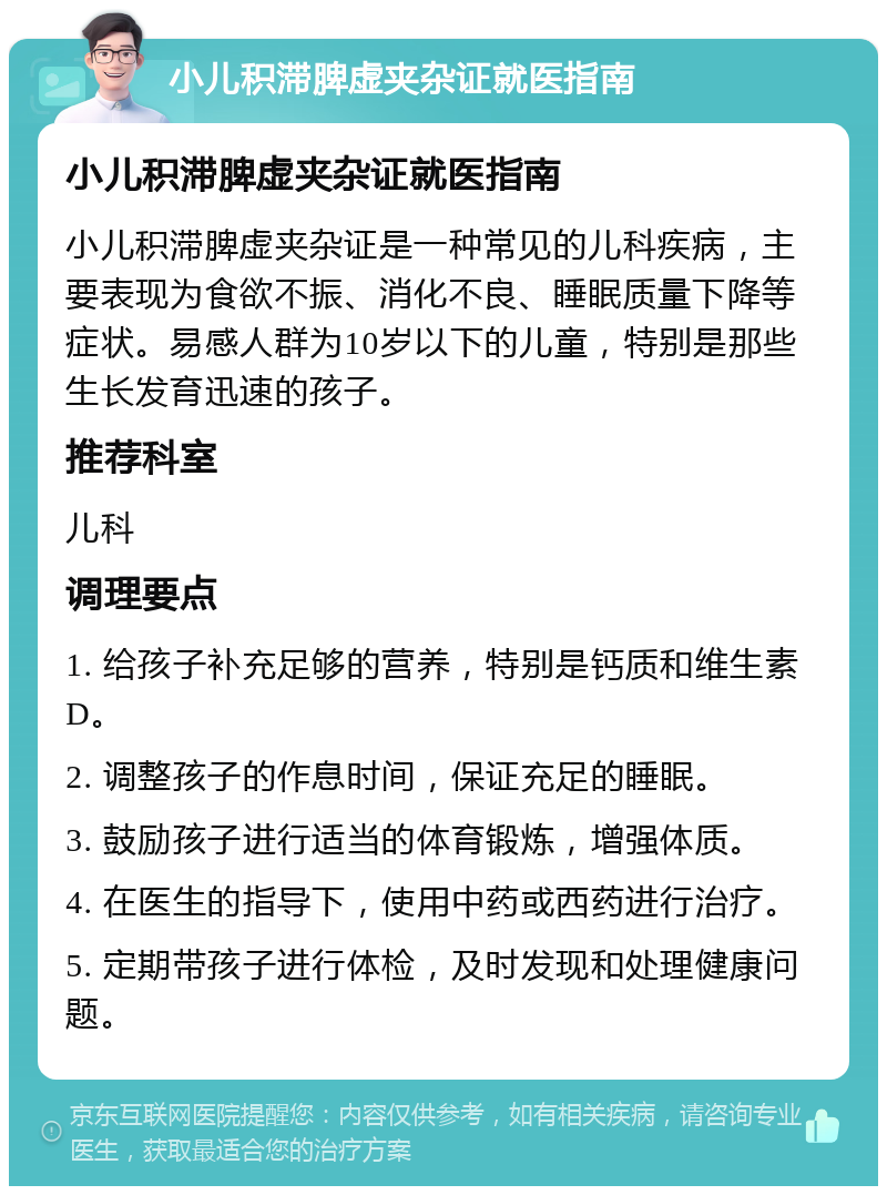 小儿积滞脾虚夹杂证就医指南 小儿积滞脾虚夹杂证就医指南 小儿积滞脾虚夹杂证是一种常见的儿科疾病，主要表现为食欲不振、消化不良、睡眠质量下降等症状。易感人群为10岁以下的儿童，特别是那些生长发育迅速的孩子。 推荐科室 儿科 调理要点 1. 给孩子补充足够的营养，特别是钙质和维生素D。 2. 调整孩子的作息时间，保证充足的睡眠。 3. 鼓励孩子进行适当的体育锻炼，增强体质。 4. 在医生的指导下，使用中药或西药进行治疗。 5. 定期带孩子进行体检，及时发现和处理健康问题。