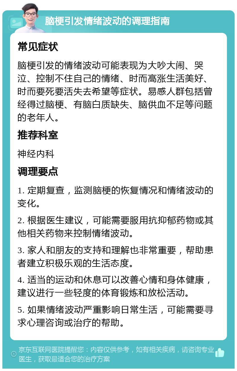 脑梗引发情绪波动的调理指南 常见症状 脑梗引发的情绪波动可能表现为大吵大闹、哭泣、控制不住自己的情绪、时而高涨生活美好、时而要死要活失去希望等症状。易感人群包括曾经得过脑梗、有脑白质缺失、脑供血不足等问题的老年人。 推荐科室 神经内科 调理要点 1. 定期复查，监测脑梗的恢复情况和情绪波动的变化。 2. 根据医生建议，可能需要服用抗抑郁药物或其他相关药物来控制情绪波动。 3. 家人和朋友的支持和理解也非常重要，帮助患者建立积极乐观的生活态度。 4. 适当的运动和休息可以改善心情和身体健康，建议进行一些轻度的体育锻炼和放松活动。 5. 如果情绪波动严重影响日常生活，可能需要寻求心理咨询或治疗的帮助。