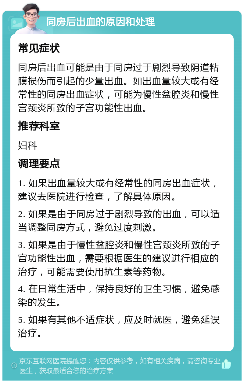 同房后出血的原因和处理 常见症状 同房后出血可能是由于同房过于剧烈导致阴道粘膜损伤而引起的少量出血。如出血量较大或有经常性的同房出血症状，可能为慢性盆腔炎和慢性宫颈炎所致的子宫功能性出血。 推荐科室 妇科 调理要点 1. 如果出血量较大或有经常性的同房出血症状，建议去医院进行检查，了解具体原因。 2. 如果是由于同房过于剧烈导致的出血，可以适当调整同房方式，避免过度刺激。 3. 如果是由于慢性盆腔炎和慢性宫颈炎所致的子宫功能性出血，需要根据医生的建议进行相应的治疗，可能需要使用抗生素等药物。 4. 在日常生活中，保持良好的卫生习惯，避免感染的发生。 5. 如果有其他不适症状，应及时就医，避免延误治疗。