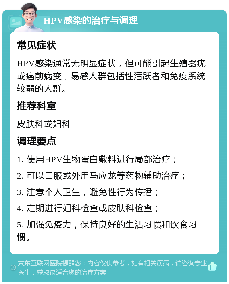 HPV感染的治疗与调理 常见症状 HPV感染通常无明显症状，但可能引起生殖器疣或癌前病变，易感人群包括性活跃者和免疫系统较弱的人群。 推荐科室 皮肤科或妇科 调理要点 1. 使用HPV生物蛋白敷料进行局部治疗； 2. 可以口服或外用马应龙等药物辅助治疗； 3. 注意个人卫生，避免性行为传播； 4. 定期进行妇科检查或皮肤科检查； 5. 加强免疫力，保持良好的生活习惯和饮食习惯。