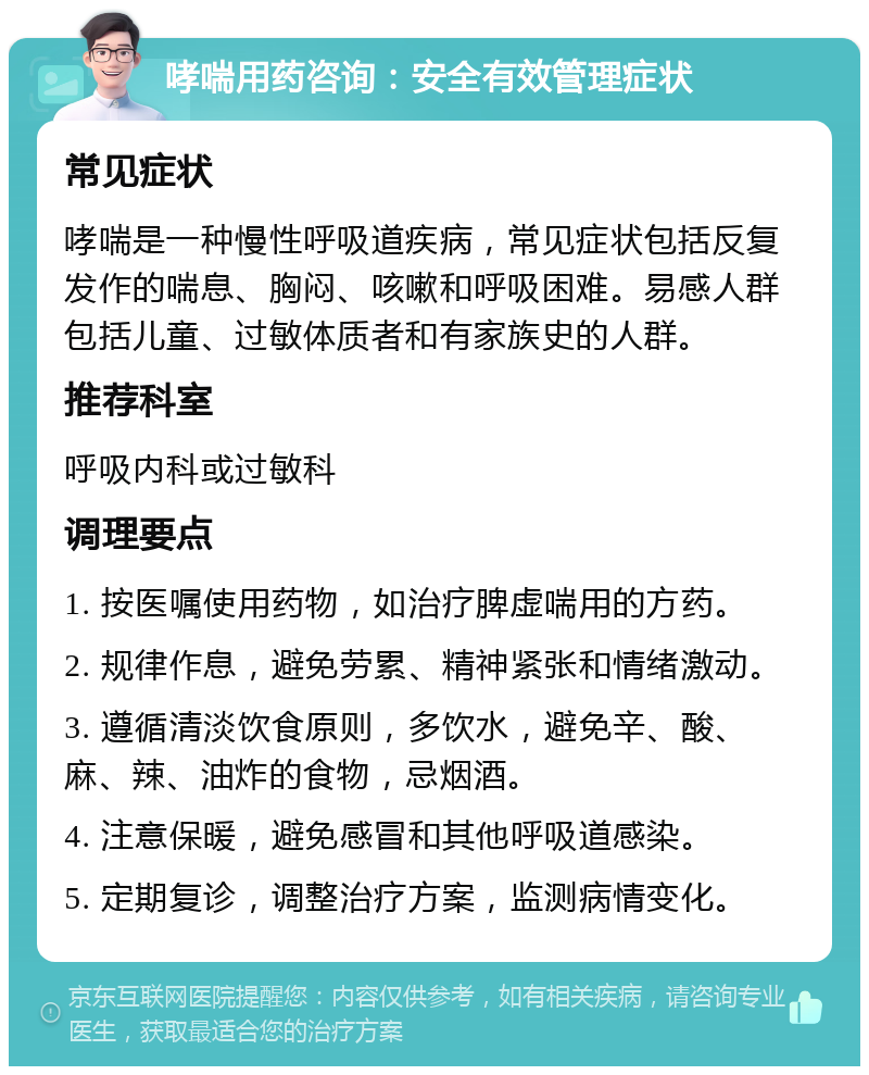 哮喘用药咨询：安全有效管理症状 常见症状 哮喘是一种慢性呼吸道疾病，常见症状包括反复发作的喘息、胸闷、咳嗽和呼吸困难。易感人群包括儿童、过敏体质者和有家族史的人群。 推荐科室 呼吸内科或过敏科 调理要点 1. 按医嘱使用药物，如治疗脾虚喘用的方药。 2. 规律作息，避免劳累、精神紧张和情绪激动。 3. 遵循清淡饮食原则，多饮水，避免辛、酸、麻、辣、油炸的食物，忌烟酒。 4. 注意保暖，避免感冒和其他呼吸道感染。 5. 定期复诊，调整治疗方案，监测病情变化。