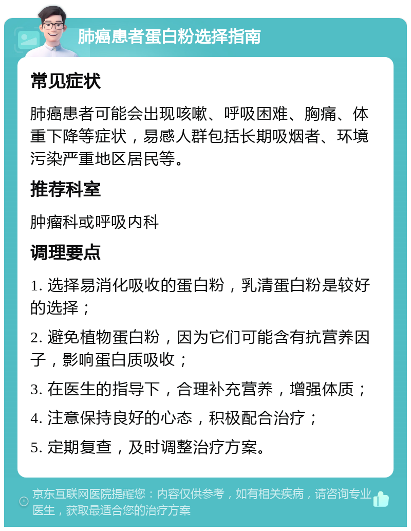 肺癌患者蛋白粉选择指南 常见症状 肺癌患者可能会出现咳嗽、呼吸困难、胸痛、体重下降等症状，易感人群包括长期吸烟者、环境污染严重地区居民等。 推荐科室 肿瘤科或呼吸内科 调理要点 1. 选择易消化吸收的蛋白粉，乳清蛋白粉是较好的选择； 2. 避免植物蛋白粉，因为它们可能含有抗营养因子，影响蛋白质吸收； 3. 在医生的指导下，合理补充营养，增强体质； 4. 注意保持良好的心态，积极配合治疗； 5. 定期复查，及时调整治疗方案。