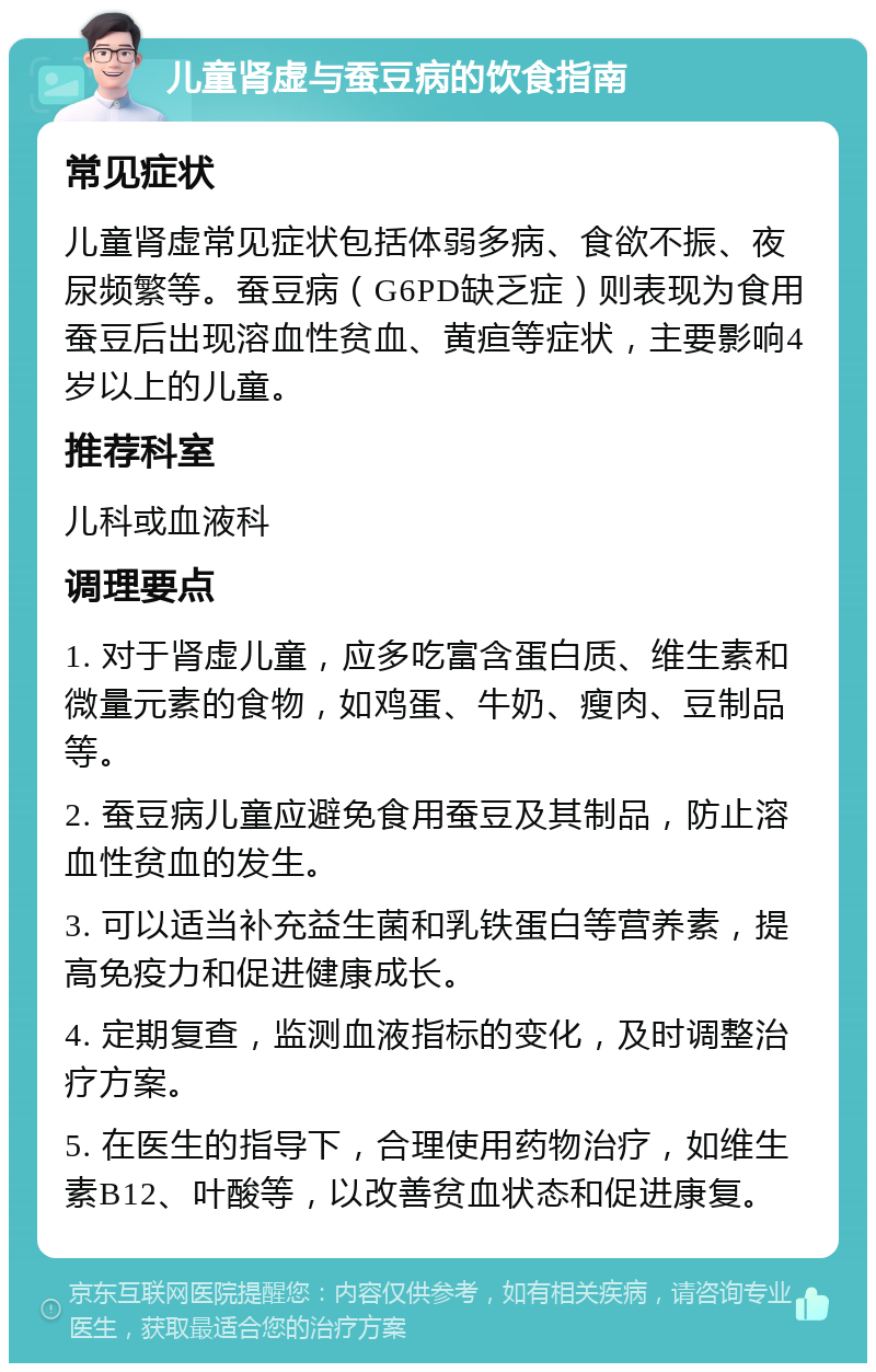 儿童肾虚与蚕豆病的饮食指南 常见症状 儿童肾虚常见症状包括体弱多病、食欲不振、夜尿频繁等。蚕豆病（G6PD缺乏症）则表现为食用蚕豆后出现溶血性贫血、黄疸等症状，主要影响4岁以上的儿童。 推荐科室 儿科或血液科 调理要点 1. 对于肾虚儿童，应多吃富含蛋白质、维生素和微量元素的食物，如鸡蛋、牛奶、瘦肉、豆制品等。 2. 蚕豆病儿童应避免食用蚕豆及其制品，防止溶血性贫血的发生。 3. 可以适当补充益生菌和乳铁蛋白等营养素，提高免疫力和促进健康成长。 4. 定期复查，监测血液指标的变化，及时调整治疗方案。 5. 在医生的指导下，合理使用药物治疗，如维生素B12、叶酸等，以改善贫血状态和促进康复。