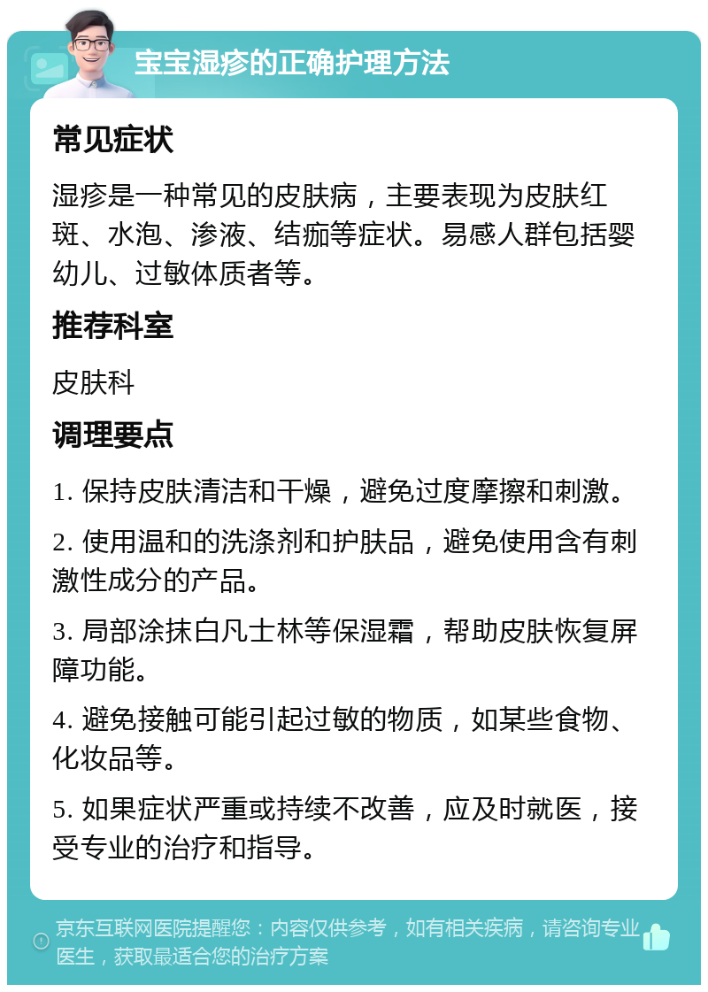 宝宝湿疹的正确护理方法 常见症状 湿疹是一种常见的皮肤病，主要表现为皮肤红斑、水泡、渗液、结痂等症状。易感人群包括婴幼儿、过敏体质者等。 推荐科室 皮肤科 调理要点 1. 保持皮肤清洁和干燥，避免过度摩擦和刺激。 2. 使用温和的洗涤剂和护肤品，避免使用含有刺激性成分的产品。 3. 局部涂抹白凡士林等保湿霜，帮助皮肤恢复屏障功能。 4. 避免接触可能引起过敏的物质，如某些食物、化妆品等。 5. 如果症状严重或持续不改善，应及时就医，接受专业的治疗和指导。