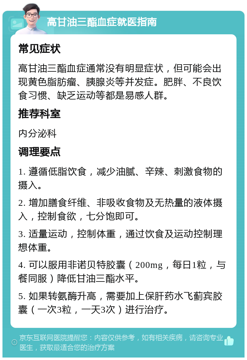 高甘油三酯血症就医指南 常见症状 高甘油三酯血症通常没有明显症状，但可能会出现黄色脂肪瘤、胰腺炎等并发症。肥胖、不良饮食习惯、缺乏运动等都是易感人群。 推荐科室 内分泌科 调理要点 1. 遵循低脂饮食，减少油腻、辛辣、刺激食物的摄入。 2. 增加膳食纤维、非吸收食物及无热量的液体摄入，控制食欲，七分饱即可。 3. 适量运动，控制体重，通过饮食及运动控制理想体重。 4. 可以服用非诺贝特胶囊（200mg，每日1粒，与餐同服）降低甘油三酯水平。 5. 如果转氨酶升高，需要加上保肝药水飞蓟宾胶囊（一次3粒，一天3次）进行治疗。