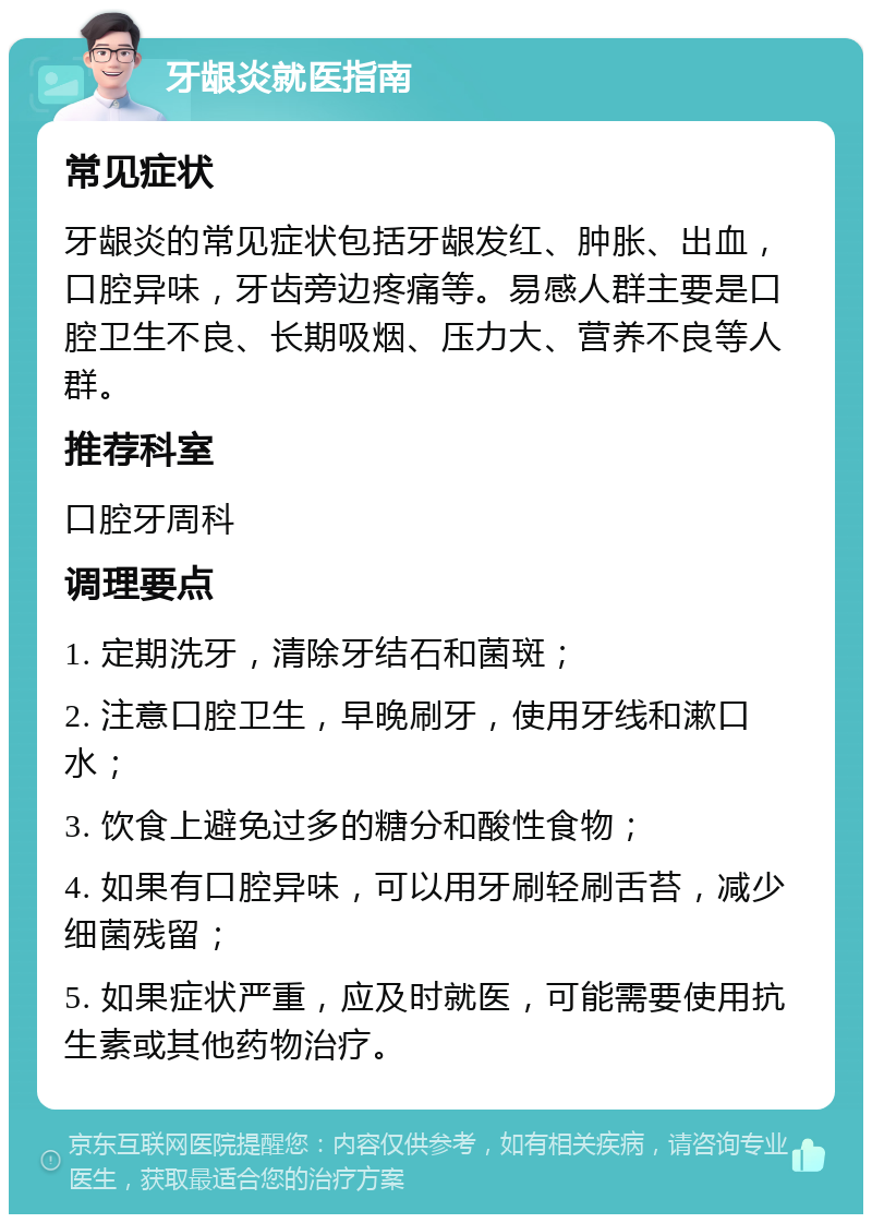 牙龈炎就医指南 常见症状 牙龈炎的常见症状包括牙龈发红、肿胀、出血，口腔异味，牙齿旁边疼痛等。易感人群主要是口腔卫生不良、长期吸烟、压力大、营养不良等人群。 推荐科室 口腔牙周科 调理要点 1. 定期洗牙，清除牙结石和菌斑； 2. 注意口腔卫生，早晚刷牙，使用牙线和漱口水； 3. 饮食上避免过多的糖分和酸性食物； 4. 如果有口腔异味，可以用牙刷轻刷舌苔，减少细菌残留； 5. 如果症状严重，应及时就医，可能需要使用抗生素或其他药物治疗。