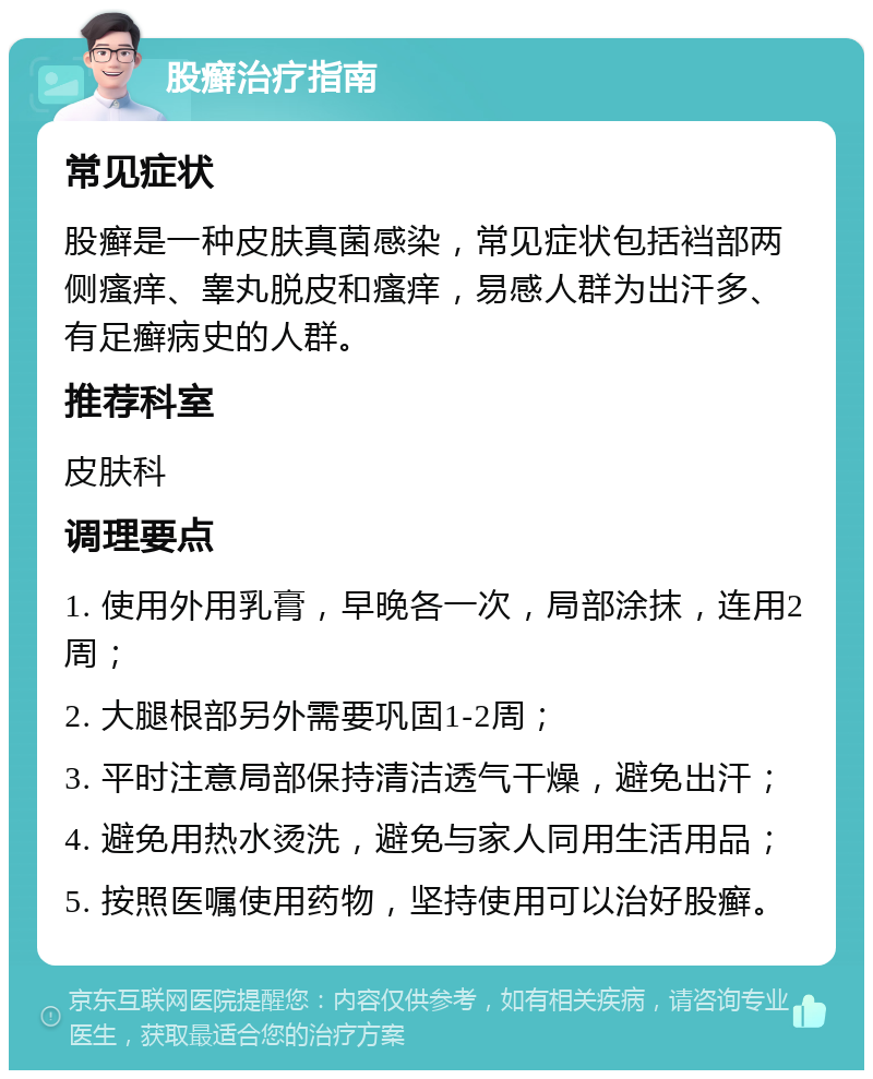 股癣治疗指南 常见症状 股癣是一种皮肤真菌感染，常见症状包括裆部两侧瘙痒、睾丸脱皮和瘙痒，易感人群为出汗多、有足癣病史的人群。 推荐科室 皮肤科 调理要点 1. 使用外用乳膏，早晚各一次，局部涂抹，连用2周； 2. 大腿根部另外需要巩固1-2周； 3. 平时注意局部保持清洁透气干燥，避免出汗； 4. 避免用热水烫洗，避免与家人同用生活用品； 5. 按照医嘱使用药物，坚持使用可以治好股癣。