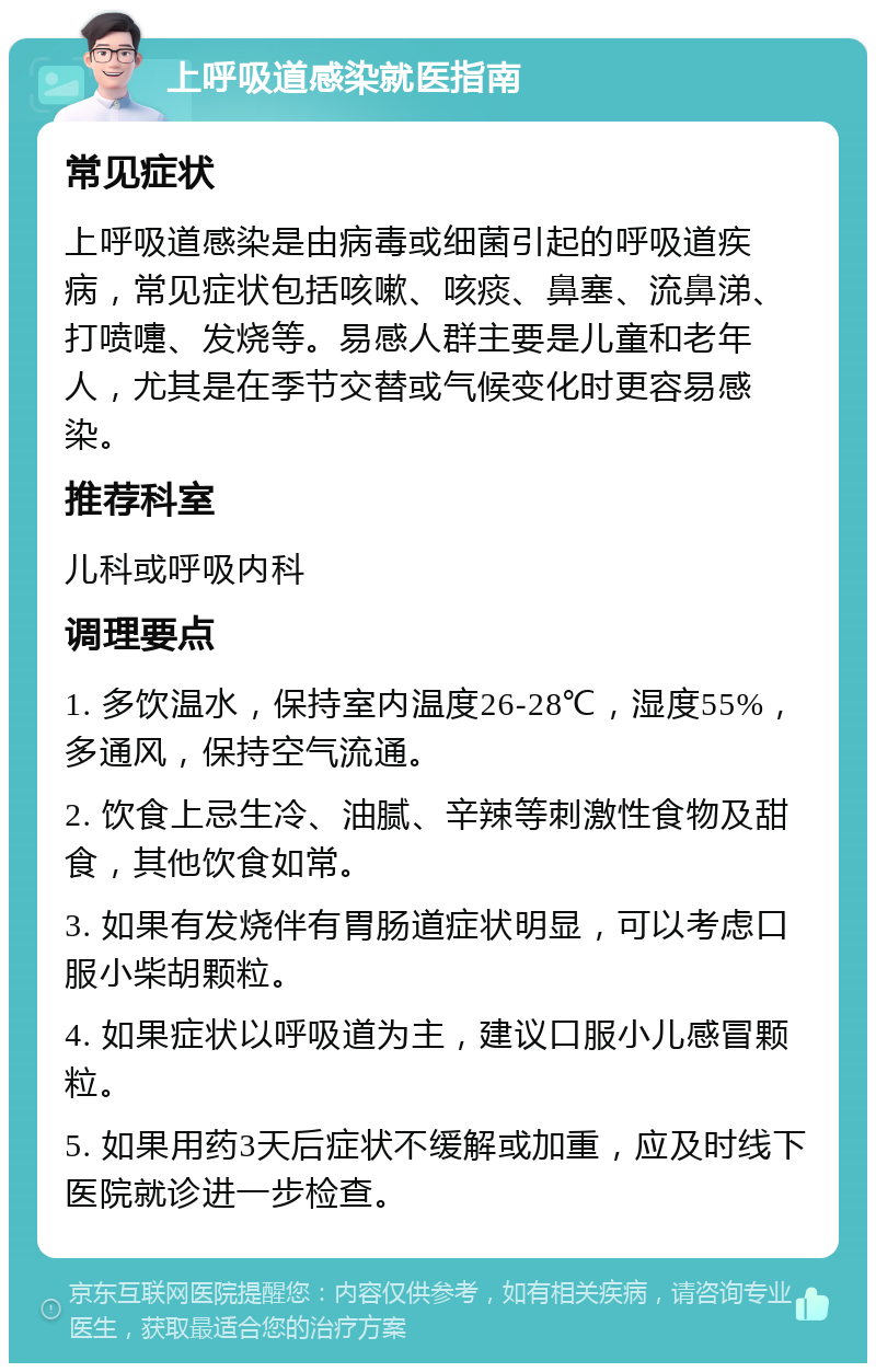 上呼吸道感染就医指南 常见症状 上呼吸道感染是由病毒或细菌引起的呼吸道疾病，常见症状包括咳嗽、咳痰、鼻塞、流鼻涕、打喷嚏、发烧等。易感人群主要是儿童和老年人，尤其是在季节交替或气候变化时更容易感染。 推荐科室 儿科或呼吸内科 调理要点 1. 多饮温水，保持室内温度26-28℃，湿度55%，多通风，保持空气流通。 2. 饮食上忌生冷、油腻、辛辣等刺激性食物及甜食，其他饮食如常。 3. 如果有发烧伴有胃肠道症状明显，可以考虑口服小柴胡颗粒。 4. 如果症状以呼吸道为主，建议口服小儿感冒颗粒。 5. 如果用药3天后症状不缓解或加重，应及时线下医院就诊进一步检查。