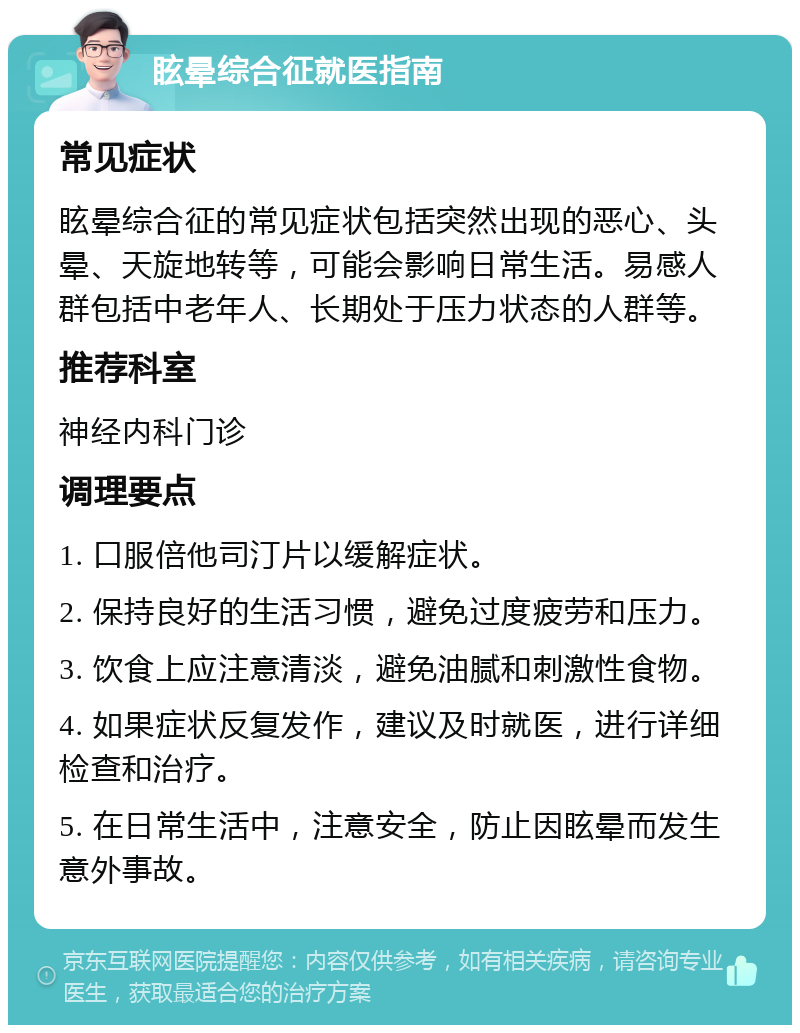 眩晕综合征就医指南 常见症状 眩晕综合征的常见症状包括突然出现的恶心、头晕、天旋地转等，可能会影响日常生活。易感人群包括中老年人、长期处于压力状态的人群等。 推荐科室 神经内科门诊 调理要点 1. 口服倍他司汀片以缓解症状。 2. 保持良好的生活习惯，避免过度疲劳和压力。 3. 饮食上应注意清淡，避免油腻和刺激性食物。 4. 如果症状反复发作，建议及时就医，进行详细检查和治疗。 5. 在日常生活中，注意安全，防止因眩晕而发生意外事故。