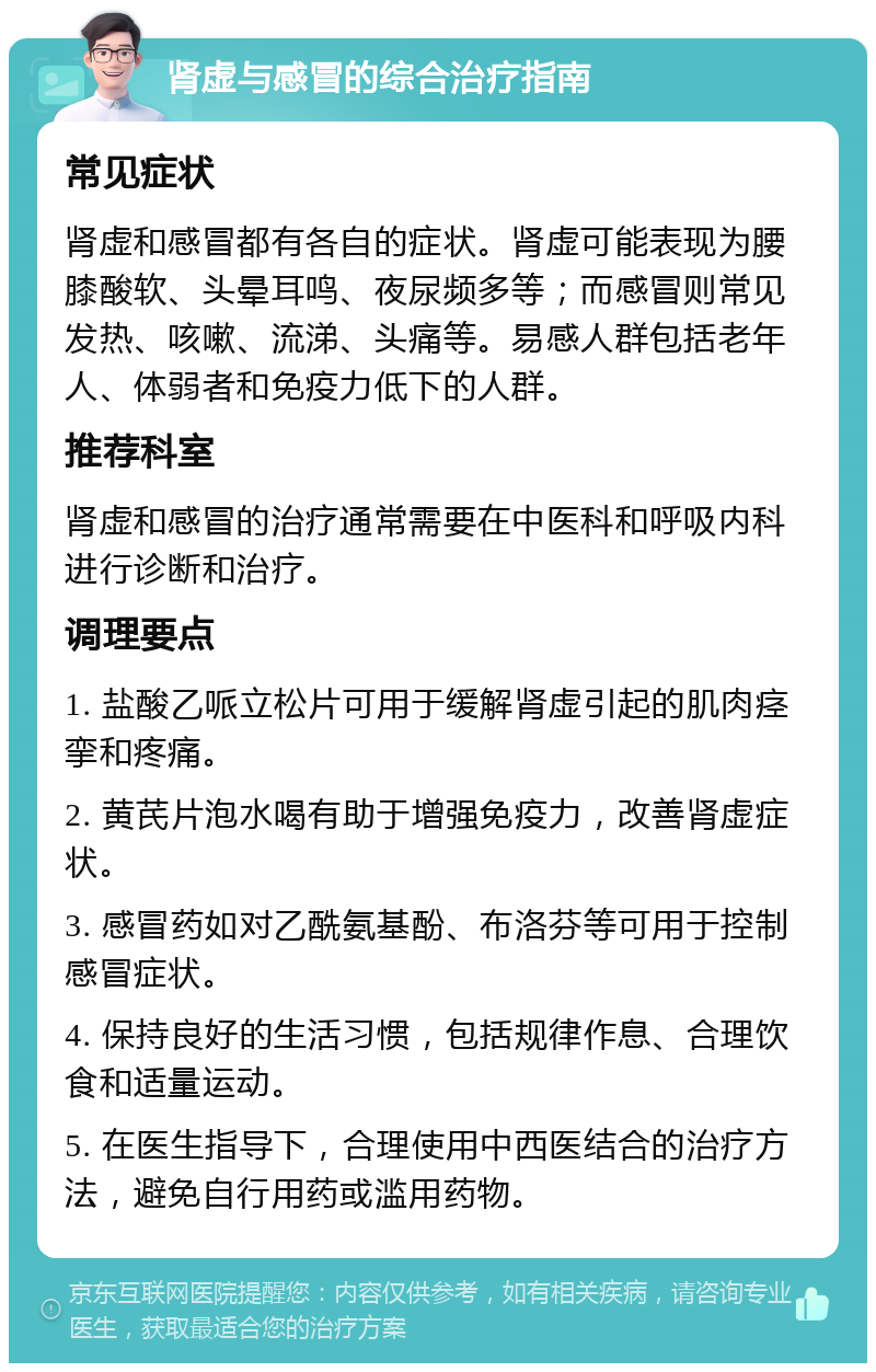 肾虚与感冒的综合治疗指南 常见症状 肾虚和感冒都有各自的症状。肾虚可能表现为腰膝酸软、头晕耳鸣、夜尿频多等；而感冒则常见发热、咳嗽、流涕、头痛等。易感人群包括老年人、体弱者和免疫力低下的人群。 推荐科室 肾虚和感冒的治疗通常需要在中医科和呼吸内科进行诊断和治疗。 调理要点 1. 盐酸乙哌立松片可用于缓解肾虚引起的肌肉痉挛和疼痛。 2. 黄芪片泡水喝有助于增强免疫力，改善肾虚症状。 3. 感冒药如对乙酰氨基酚、布洛芬等可用于控制感冒症状。 4. 保持良好的生活习惯，包括规律作息、合理饮食和适量运动。 5. 在医生指导下，合理使用中西医结合的治疗方法，避免自行用药或滥用药物。