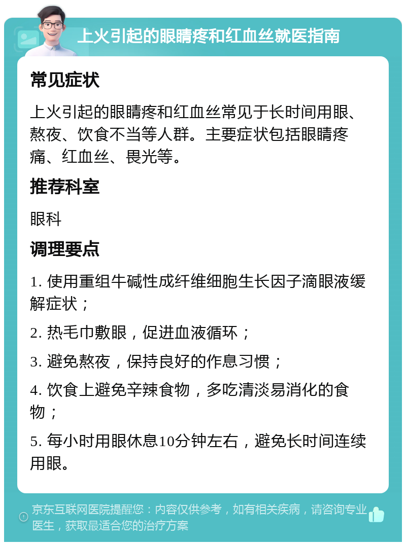 上火引起的眼睛疼和红血丝就医指南 常见症状 上火引起的眼睛疼和红血丝常见于长时间用眼、熬夜、饮食不当等人群。主要症状包括眼睛疼痛、红血丝、畏光等。 推荐科室 眼科 调理要点 1. 使用重组牛碱性成纤维细胞生长因子滴眼液缓解症状； 2. 热毛巾敷眼，促进血液循环； 3. 避免熬夜，保持良好的作息习惯； 4. 饮食上避免辛辣食物，多吃清淡易消化的食物； 5. 每小时用眼休息10分钟左右，避免长时间连续用眼。