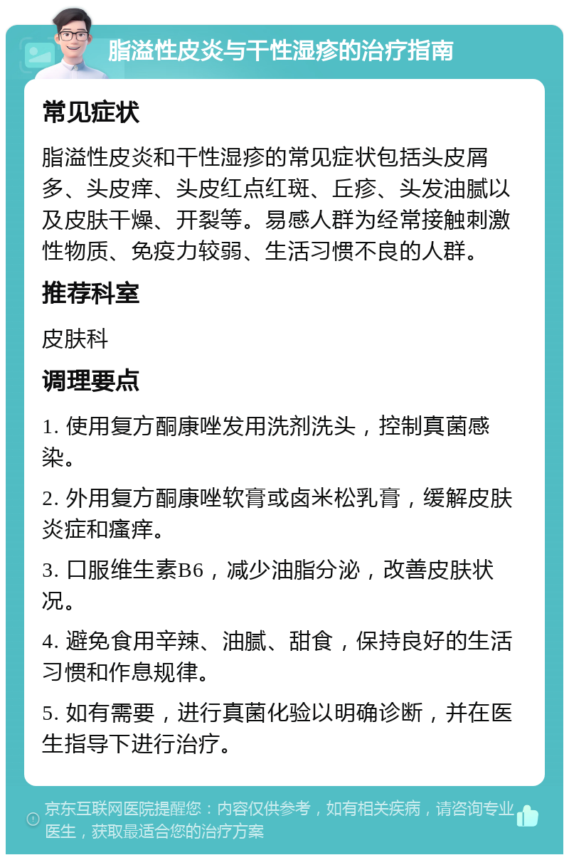 脂溢性皮炎与干性湿疹的治疗指南 常见症状 脂溢性皮炎和干性湿疹的常见症状包括头皮屑多、头皮痒、头皮红点红斑、丘疹、头发油腻以及皮肤干燥、开裂等。易感人群为经常接触刺激性物质、免疫力较弱、生活习惯不良的人群。 推荐科室 皮肤科 调理要点 1. 使用复方酮康唑发用洗剂洗头，控制真菌感染。 2. 外用复方酮康唑软膏或卤米松乳膏，缓解皮肤炎症和瘙痒。 3. 口服维生素B6，减少油脂分泌，改善皮肤状况。 4. 避免食用辛辣、油腻、甜食，保持良好的生活习惯和作息规律。 5. 如有需要，进行真菌化验以明确诊断，并在医生指导下进行治疗。