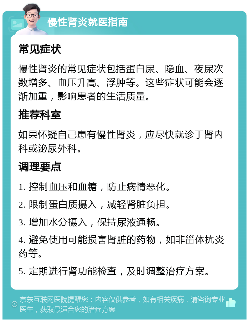 慢性肾炎就医指南 常见症状 慢性肾炎的常见症状包括蛋白尿、隐血、夜尿次数增多、血压升高、浮肿等。这些症状可能会逐渐加重，影响患者的生活质量。 推荐科室 如果怀疑自己患有慢性肾炎，应尽快就诊于肾内科或泌尿外科。 调理要点 1. 控制血压和血糖，防止病情恶化。 2. 限制蛋白质摄入，减轻肾脏负担。 3. 增加水分摄入，保持尿液通畅。 4. 避免使用可能损害肾脏的药物，如非甾体抗炎药等。 5. 定期进行肾功能检查，及时调整治疗方案。