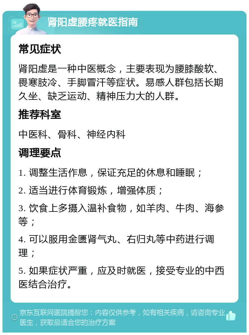 肾阳虚腰疼就医指南 常见症状 肾阳虚是一种中医概念，主要表现为腰膝酸软、畏寒肢冷、手脚冒汗等症状。易感人群包括长期久坐、缺乏运动、精神压力大的人群。 推荐科室 中医科、骨科、神经内科 调理要点 1. 调整生活作息，保证充足的休息和睡眠； 2. 适当进行体育锻炼，增强体质； 3. 饮食上多摄入温补食物，如羊肉、牛肉、海参等； 4. 可以服用金匮肾气丸、右归丸等中药进行调理； 5. 如果症状严重，应及时就医，接受专业的中西医结合治疗。