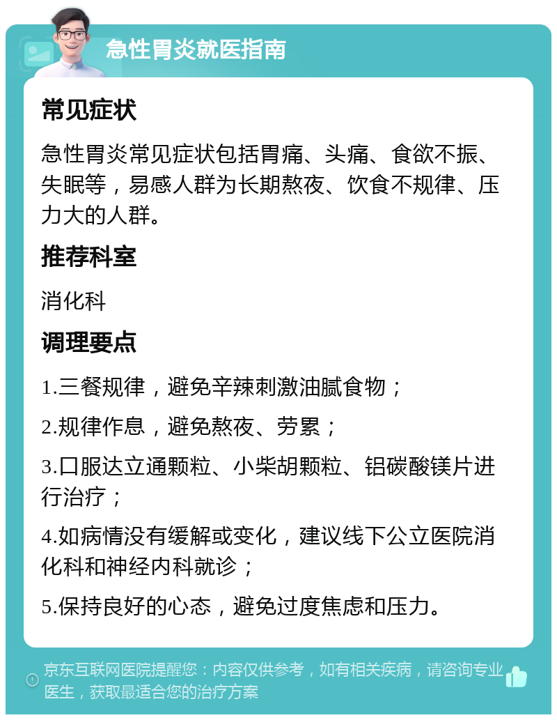 急性胃炎就医指南 常见症状 急性胃炎常见症状包括胃痛、头痛、食欲不振、失眠等，易感人群为长期熬夜、饮食不规律、压力大的人群。 推荐科室 消化科 调理要点 1.三餐规律，避免辛辣刺激油腻食物； 2.规律作息，避免熬夜、劳累； 3.口服达立通颗粒、小柴胡颗粒、铝碳酸镁片进行治疗； 4.如病情没有缓解或变化，建议线下公立医院消化科和神经内科就诊； 5.保持良好的心态，避免过度焦虑和压力。