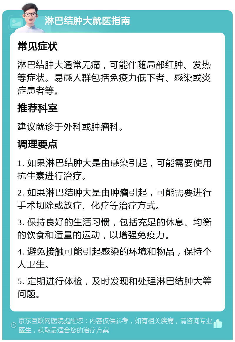 淋巴结肿大就医指南 常见症状 淋巴结肿大通常无痛，可能伴随局部红肿、发热等症状。易感人群包括免疫力低下者、感染或炎症患者等。 推荐科室 建议就诊于外科或肿瘤科。 调理要点 1. 如果淋巴结肿大是由感染引起，可能需要使用抗生素进行治疗。 2. 如果淋巴结肿大是由肿瘤引起，可能需要进行手术切除或放疗、化疗等治疗方式。 3. 保持良好的生活习惯，包括充足的休息、均衡的饮食和适量的运动，以增强免疫力。 4. 避免接触可能引起感染的环境和物品，保持个人卫生。 5. 定期进行体检，及时发现和处理淋巴结肿大等问题。