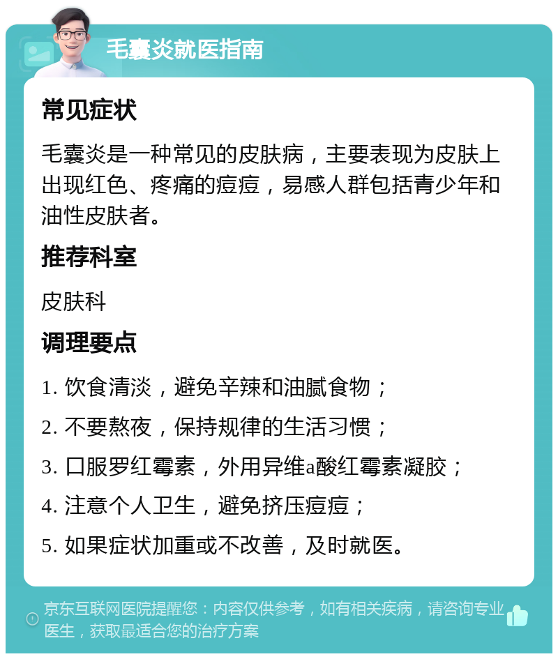 毛囊炎就医指南 常见症状 毛囊炎是一种常见的皮肤病，主要表现为皮肤上出现红色、疼痛的痘痘，易感人群包括青少年和油性皮肤者。 推荐科室 皮肤科 调理要点 1. 饮食清淡，避免辛辣和油腻食物； 2. 不要熬夜，保持规律的生活习惯； 3. 口服罗红霉素，外用异维a酸红霉素凝胶； 4. 注意个人卫生，避免挤压痘痘； 5. 如果症状加重或不改善，及时就医。