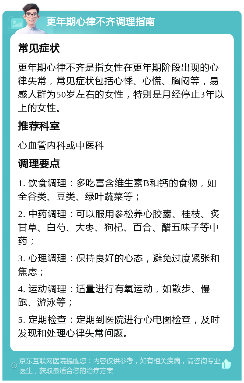 更年期心律不齐调理指南 常见症状 更年期心律不齐是指女性在更年期阶段出现的心律失常，常见症状包括心悸、心慌、胸闷等，易感人群为50岁左右的女性，特别是月经停止3年以上的女性。 推荐科室 心血管内科或中医科 调理要点 1. 饮食调理：多吃富含维生素B和钙的食物，如全谷类、豆类、绿叶蔬菜等； 2. 中药调理：可以服用参松养心胶囊、桂枝、炙甘草、白芍、大枣、狗杞、百合、醋五味子等中药； 3. 心理调理：保持良好的心态，避免过度紧张和焦虑； 4. 运动调理：适量进行有氧运动，如散步、慢跑、游泳等； 5. 定期检查：定期到医院进行心电图检查，及时发现和处理心律失常问题。