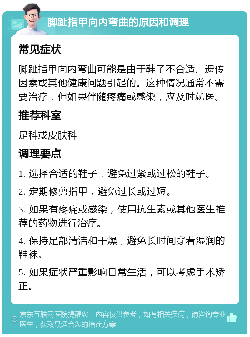 脚趾指甲向内弯曲的原因和调理 常见症状 脚趾指甲向内弯曲可能是由于鞋子不合适、遗传因素或其他健康问题引起的。这种情况通常不需要治疗，但如果伴随疼痛或感染，应及时就医。 推荐科室 足科或皮肤科 调理要点 1. 选择合适的鞋子，避免过紧或过松的鞋子。 2. 定期修剪指甲，避免过长或过短。 3. 如果有疼痛或感染，使用抗生素或其他医生推荐的药物进行治疗。 4. 保持足部清洁和干燥，避免长时间穿着湿润的鞋袜。 5. 如果症状严重影响日常生活，可以考虑手术矫正。