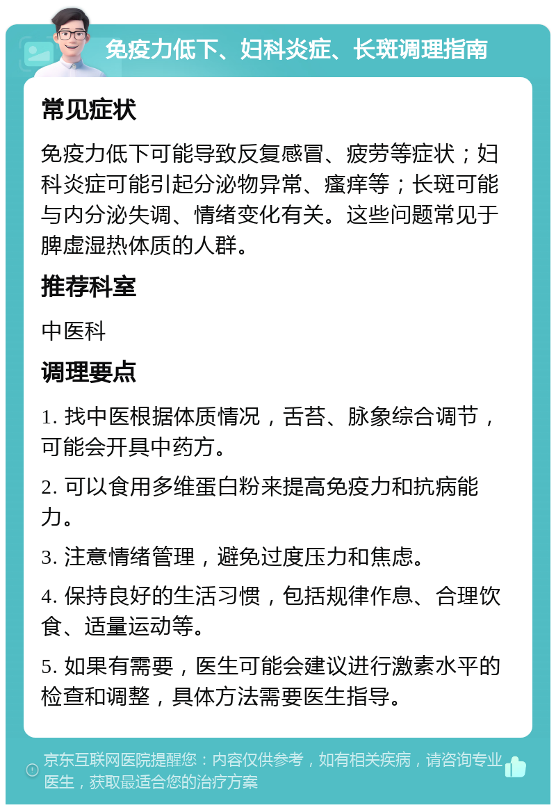 免疫力低下、妇科炎症、长斑调理指南 常见症状 免疫力低下可能导致反复感冒、疲劳等症状；妇科炎症可能引起分泌物异常、瘙痒等；长斑可能与内分泌失调、情绪变化有关。这些问题常见于脾虚湿热体质的人群。 推荐科室 中医科 调理要点 1. 找中医根据体质情况，舌苔、脉象综合调节，可能会开具中药方。 2. 可以食用多维蛋白粉来提高免疫力和抗病能力。 3. 注意情绪管理，避免过度压力和焦虑。 4. 保持良好的生活习惯，包括规律作息、合理饮食、适量运动等。 5. 如果有需要，医生可能会建议进行激素水平的检查和调整，具体方法需要医生指导。