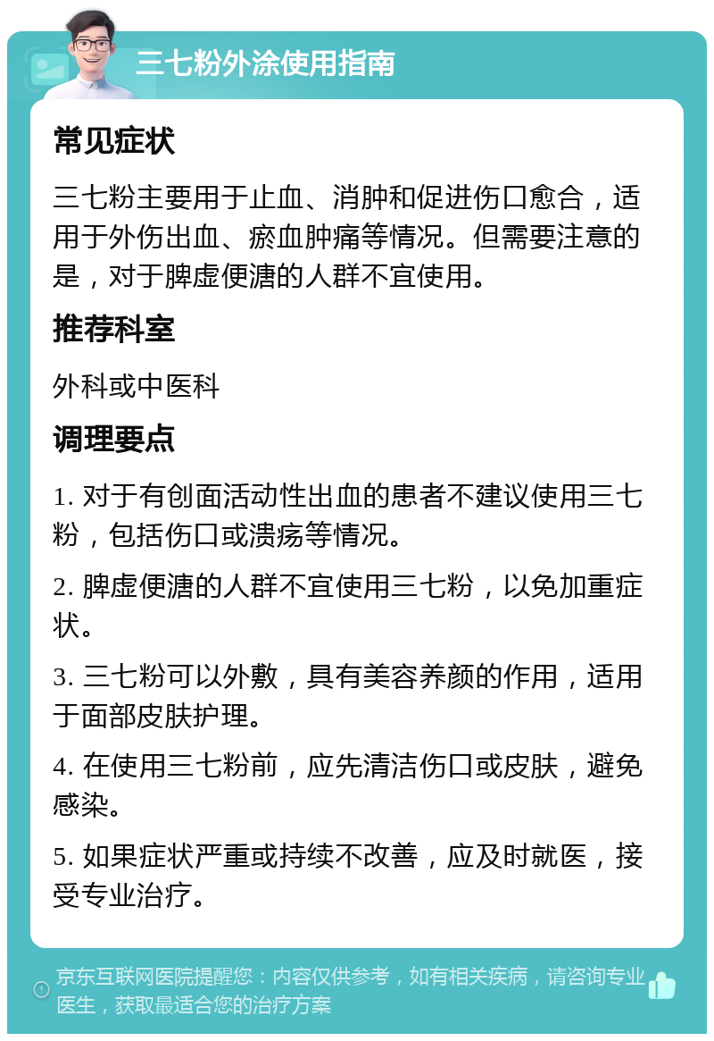 三七粉外涂使用指南 常见症状 三七粉主要用于止血、消肿和促进伤口愈合，适用于外伤出血、瘀血肿痛等情况。但需要注意的是，对于脾虚便溏的人群不宜使用。 推荐科室 外科或中医科 调理要点 1. 对于有创面活动性出血的患者不建议使用三七粉，包括伤口或溃疡等情况。 2. 脾虚便溏的人群不宜使用三七粉，以免加重症状。 3. 三七粉可以外敷，具有美容养颜的作用，适用于面部皮肤护理。 4. 在使用三七粉前，应先清洁伤口或皮肤，避免感染。 5. 如果症状严重或持续不改善，应及时就医，接受专业治疗。