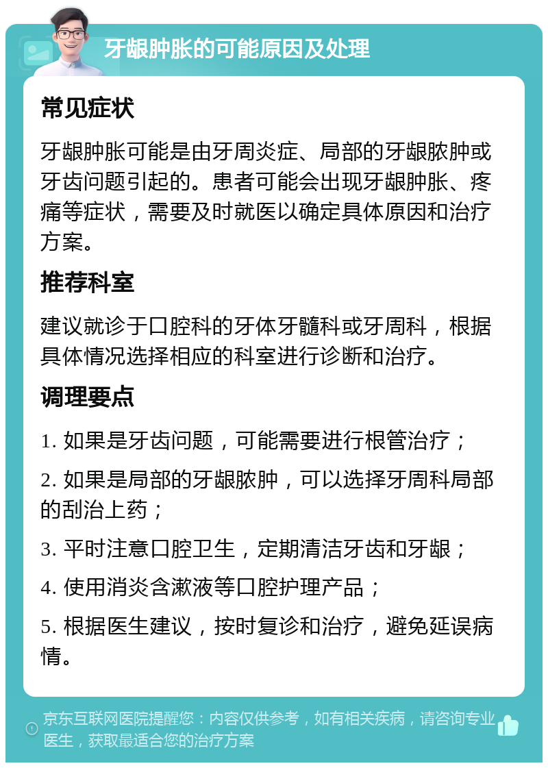 牙龈肿胀的可能原因及处理 常见症状 牙龈肿胀可能是由牙周炎症、局部的牙龈脓肿或牙齿问题引起的。患者可能会出现牙龈肿胀、疼痛等症状，需要及时就医以确定具体原因和治疗方案。 推荐科室 建议就诊于口腔科的牙体牙髓科或牙周科，根据具体情况选择相应的科室进行诊断和治疗。 调理要点 1. 如果是牙齿问题，可能需要进行根管治疗； 2. 如果是局部的牙龈脓肿，可以选择牙周科局部的刮治上药； 3. 平时注意口腔卫生，定期清洁牙齿和牙龈； 4. 使用消炎含漱液等口腔护理产品； 5. 根据医生建议，按时复诊和治疗，避免延误病情。