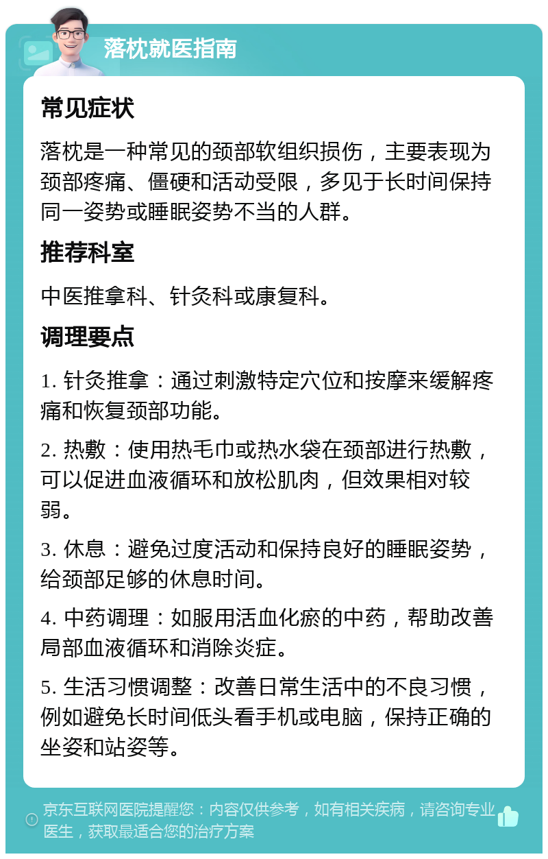 落枕就医指南 常见症状 落枕是一种常见的颈部软组织损伤，主要表现为颈部疼痛、僵硬和活动受限，多见于长时间保持同一姿势或睡眠姿势不当的人群。 推荐科室 中医推拿科、针灸科或康复科。 调理要点 1. 针灸推拿：通过刺激特定穴位和按摩来缓解疼痛和恢复颈部功能。 2. 热敷：使用热毛巾或热水袋在颈部进行热敷，可以促进血液循环和放松肌肉，但效果相对较弱。 3. 休息：避免过度活动和保持良好的睡眠姿势，给颈部足够的休息时间。 4. 中药调理：如服用活血化瘀的中药，帮助改善局部血液循环和消除炎症。 5. 生活习惯调整：改善日常生活中的不良习惯，例如避免长时间低头看手机或电脑，保持正确的坐姿和站姿等。