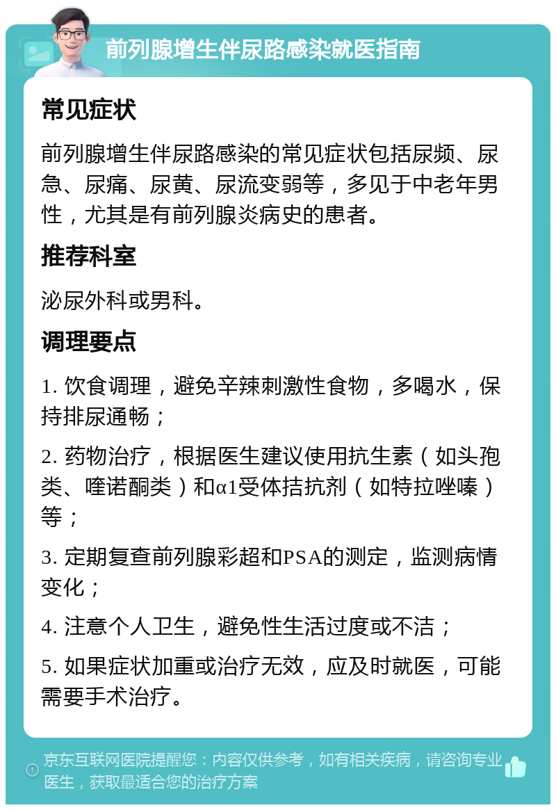 前列腺增生伴尿路感染就医指南 常见症状 前列腺增生伴尿路感染的常见症状包括尿频、尿急、尿痛、尿黄、尿流变弱等，多见于中老年男性，尤其是有前列腺炎病史的患者。 推荐科室 泌尿外科或男科。 调理要点 1. 饮食调理，避免辛辣刺激性食物，多喝水，保持排尿通畅； 2. 药物治疗，根据医生建议使用抗生素（如头孢类、喹诺酮类）和α1受体拮抗剂（如特拉唑嗪）等； 3. 定期复查前列腺彩超和PSA的测定，监测病情变化； 4. 注意个人卫生，避免性生活过度或不洁； 5. 如果症状加重或治疗无效，应及时就医，可能需要手术治疗。