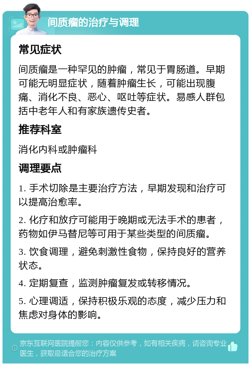 间质瘤的治疗与调理 常见症状 间质瘤是一种罕见的肿瘤，常见于胃肠道。早期可能无明显症状，随着肿瘤生长，可能出现腹痛、消化不良、恶心、呕吐等症状。易感人群包括中老年人和有家族遗传史者。 推荐科室 消化内科或肿瘤科 调理要点 1. 手术切除是主要治疗方法，早期发现和治疗可以提高治愈率。 2. 化疗和放疗可能用于晚期或无法手术的患者，药物如伊马替尼等可用于某些类型的间质瘤。 3. 饮食调理，避免刺激性食物，保持良好的营养状态。 4. 定期复查，监测肿瘤复发或转移情况。 5. 心理调适，保持积极乐观的态度，减少压力和焦虑对身体的影响。