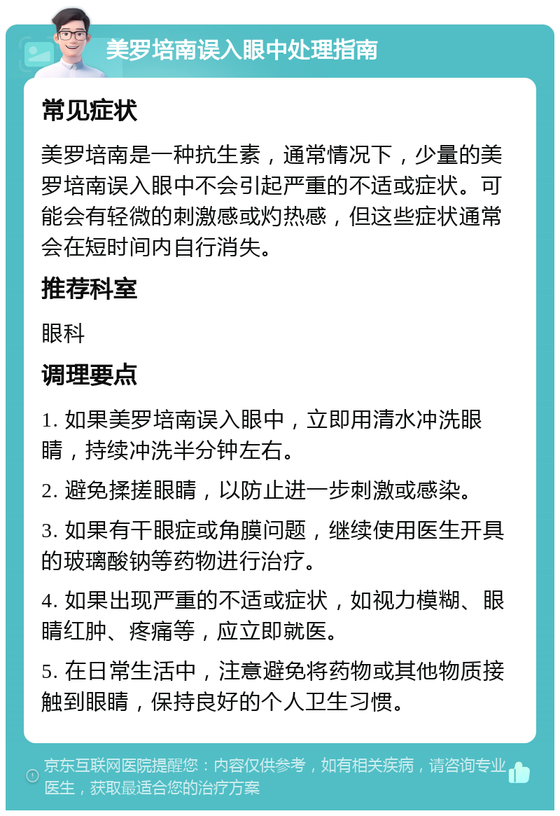 美罗培南误入眼中处理指南 常见症状 美罗培南是一种抗生素，通常情况下，少量的美罗培南误入眼中不会引起严重的不适或症状。可能会有轻微的刺激感或灼热感，但这些症状通常会在短时间内自行消失。 推荐科室 眼科 调理要点 1. 如果美罗培南误入眼中，立即用清水冲洗眼睛，持续冲洗半分钟左右。 2. 避免揉搓眼睛，以防止进一步刺激或感染。 3. 如果有干眼症或角膜问题，继续使用医生开具的玻璃酸钠等药物进行治疗。 4. 如果出现严重的不适或症状，如视力模糊、眼睛红肿、疼痛等，应立即就医。 5. 在日常生活中，注意避免将药物或其他物质接触到眼睛，保持良好的个人卫生习惯。