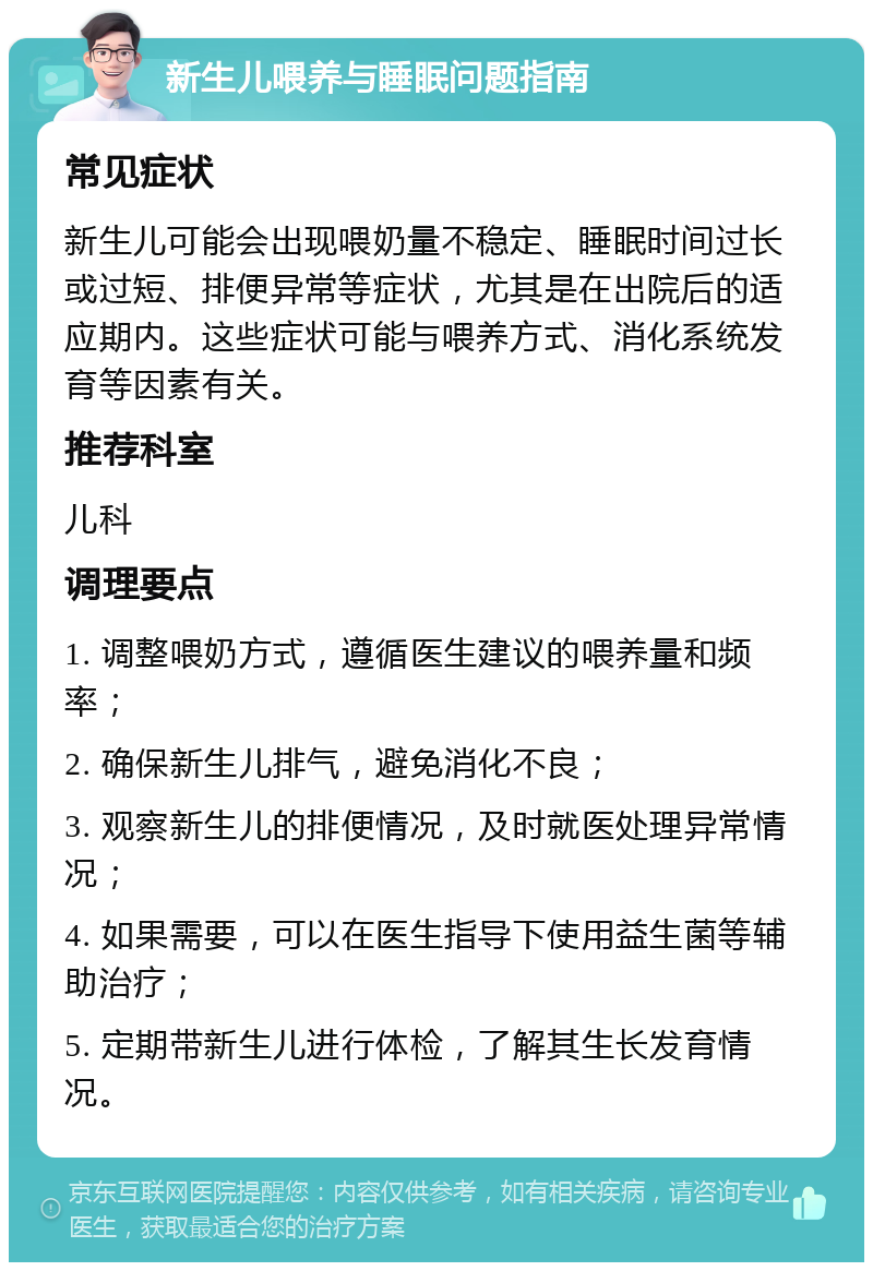 新生儿喂养与睡眠问题指南 常见症状 新生儿可能会出现喂奶量不稳定、睡眠时间过长或过短、排便异常等症状，尤其是在出院后的适应期内。这些症状可能与喂养方式、消化系统发育等因素有关。 推荐科室 儿科 调理要点 1. 调整喂奶方式，遵循医生建议的喂养量和频率； 2. 确保新生儿排气，避免消化不良； 3. 观察新生儿的排便情况，及时就医处理异常情况； 4. 如果需要，可以在医生指导下使用益生菌等辅助治疗； 5. 定期带新生儿进行体检，了解其生长发育情况。