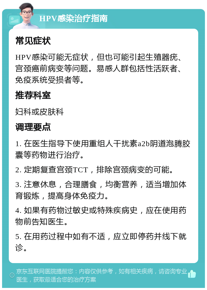 HPV感染治疗指南 常见症状 HPV感染可能无症状，但也可能引起生殖器疣、宫颈癌前病变等问题。易感人群包括性活跃者、免疫系统受损者等。 推荐科室 妇科或皮肤科 调理要点 1. 在医生指导下使用重组人干扰素a2b阴道泡腾胶囊等药物进行治疗。 2. 定期复查宫颈TCT，排除宫颈病变的可能。 3. 注意休息，合理膳食，均衡营养，适当增加体育锻炼，提高身体免疫力。 4. 如果有药物过敏史或特殊疾病史，应在使用药物前告知医生。 5. 在用药过程中如有不适，应立即停药并线下就诊。