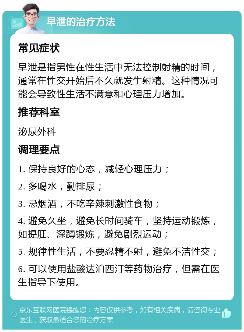 早泄的治疗方法 常见症状 早泄是指男性在性生活中无法控制射精的时间，通常在性交开始后不久就发生射精。这种情况可能会导致性生活不满意和心理压力增加。 推荐科室 泌尿外科 调理要点 1. 保持良好的心态，减轻心理压力； 2. 多喝水，勤排尿； 3. 忌烟酒，不吃辛辣刺激性食物； 4. 避免久坐，避免长时间骑车，坚持运动锻炼，如提肛、深蹲锻炼，避免剧烈运动； 5. 规律性生活，不要忍精不射，避免不洁性交； 6. 可以使用盐酸达泊西汀等药物治疗，但需在医生指导下使用。