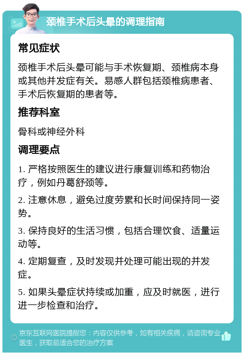 颈椎手术后头晕的调理指南 常见症状 颈椎手术后头晕可能与手术恢复期、颈椎病本身或其他并发症有关。易感人群包括颈椎病患者、手术后恢复期的患者等。 推荐科室 骨科或神经外科 调理要点 1. 严格按照医生的建议进行康复训练和药物治疗，例如丹葛舒颈等。 2. 注意休息，避免过度劳累和长时间保持同一姿势。 3. 保持良好的生活习惯，包括合理饮食、适量运动等。 4. 定期复查，及时发现并处理可能出现的并发症。 5. 如果头晕症状持续或加重，应及时就医，进行进一步检查和治疗。