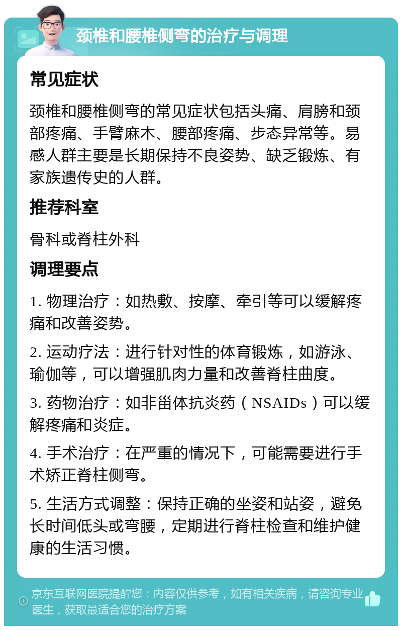 颈椎和腰椎侧弯的治疗与调理 常见症状 颈椎和腰椎侧弯的常见症状包括头痛、肩膀和颈部疼痛、手臂麻木、腰部疼痛、步态异常等。易感人群主要是长期保持不良姿势、缺乏锻炼、有家族遗传史的人群。 推荐科室 骨科或脊柱外科 调理要点 1. 物理治疗：如热敷、按摩、牵引等可以缓解疼痛和改善姿势。 2. 运动疗法：进行针对性的体育锻炼，如游泳、瑜伽等，可以增强肌肉力量和改善脊柱曲度。 3. 药物治疗：如非甾体抗炎药（NSAIDs）可以缓解疼痛和炎症。 4. 手术治疗：在严重的情况下，可能需要进行手术矫正脊柱侧弯。 5. 生活方式调整：保持正确的坐姿和站姿，避免长时间低头或弯腰，定期进行脊柱检查和维护健康的生活习惯。