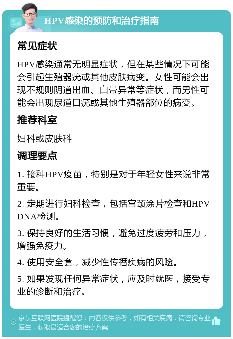 HPV感染的预防和治疗指南 常见症状 HPV感染通常无明显症状，但在某些情况下可能会引起生殖器疣或其他皮肤病变。女性可能会出现不规则阴道出血、白带异常等症状，而男性可能会出现尿道口疣或其他生殖器部位的病变。 推荐科室 妇科或皮肤科 调理要点 1. 接种HPV疫苗，特别是对于年轻女性来说非常重要。 2. 定期进行妇科检查，包括宫颈涂片检查和HPV DNA检测。 3. 保持良好的生活习惯，避免过度疲劳和压力，增强免疫力。 4. 使用安全套，减少性传播疾病的风险。 5. 如果发现任何异常症状，应及时就医，接受专业的诊断和治疗。