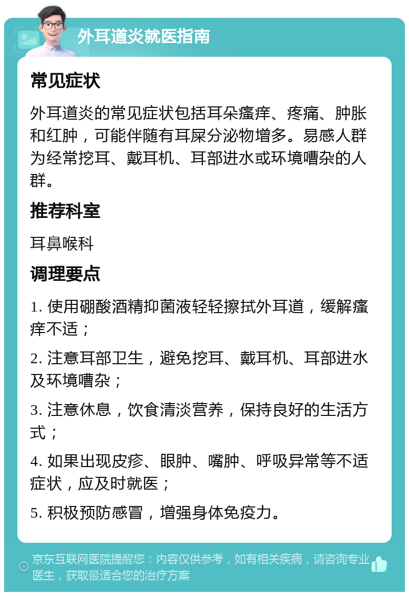 外耳道炎就医指南 常见症状 外耳道炎的常见症状包括耳朵瘙痒、疼痛、肿胀和红肿，可能伴随有耳屎分泌物增多。易感人群为经常挖耳、戴耳机、耳部进水或环境嘈杂的人群。 推荐科室 耳鼻喉科 调理要点 1. 使用硼酸酒精抑菌液轻轻擦拭外耳道，缓解瘙痒不适； 2. 注意耳部卫生，避免挖耳、戴耳机、耳部进水及环境嘈杂； 3. 注意休息，饮食清淡营养，保持良好的生活方式； 4. 如果出现皮疹、眼肿、嘴肿、呼吸异常等不适症状，应及时就医； 5. 积极预防感冒，增强身体免疫力。