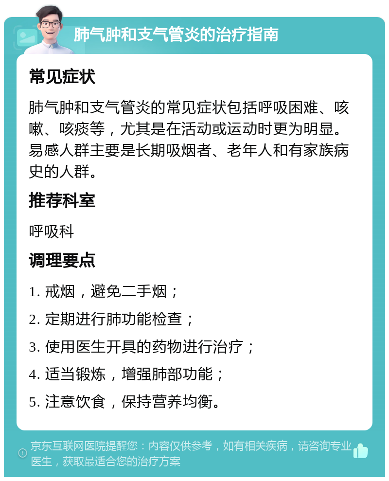 肺气肿和支气管炎的治疗指南 常见症状 肺气肿和支气管炎的常见症状包括呼吸困难、咳嗽、咳痰等，尤其是在活动或运动时更为明显。易感人群主要是长期吸烟者、老年人和有家族病史的人群。 推荐科室 呼吸科 调理要点 1. 戒烟，避免二手烟； 2. 定期进行肺功能检查； 3. 使用医生开具的药物进行治疗； 4. 适当锻炼，增强肺部功能； 5. 注意饮食，保持营养均衡。