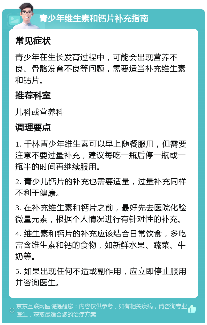 青少年维生素和钙片补充指南 常见症状 青少年在生长发育过程中，可能会出现营养不良、骨骼发育不良等问题，需要适当补充维生素和钙片。 推荐科室 儿科或营养科 调理要点 1. 千林青少年维生素可以早上随餐服用，但需要注意不要过量补充，建议每吃一瓶后停一瓶或一瓶半的时间再继续服用。 2. 青少儿钙片的补充也需要适量，过量补充同样不利于健康。 3. 在补充维生素和钙片之前，最好先去医院化验微量元素，根据个人情况进行有针对性的补充。 4. 维生素和钙片的补充应该结合日常饮食，多吃富含维生素和钙的食物，如新鲜水果、蔬菜、牛奶等。 5. 如果出现任何不适或副作用，应立即停止服用并咨询医生。