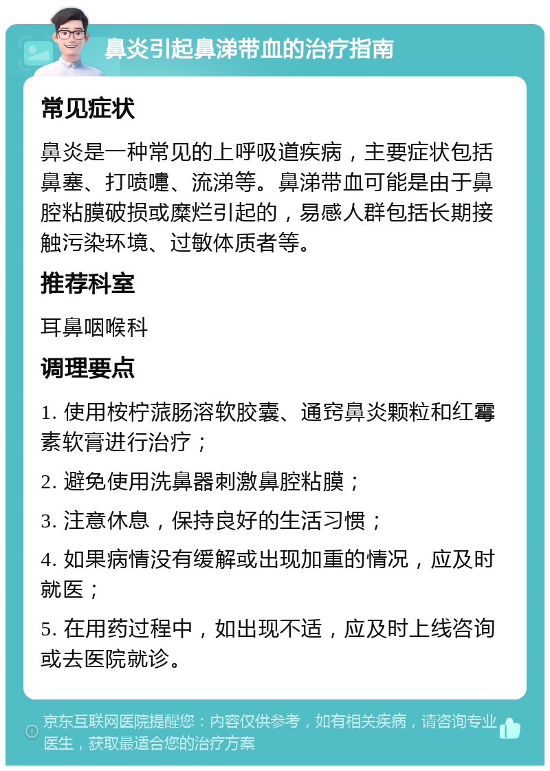 鼻炎引起鼻涕带血的治疗指南 常见症状 鼻炎是一种常见的上呼吸道疾病，主要症状包括鼻塞、打喷嚏、流涕等。鼻涕带血可能是由于鼻腔粘膜破损或糜烂引起的，易感人群包括长期接触污染环境、过敏体质者等。 推荐科室 耳鼻咽喉科 调理要点 1. 使用桉柠蒎肠溶软胶囊、通窍鼻炎颗粒和红霉素软膏进行治疗； 2. 避免使用洗鼻器刺激鼻腔粘膜； 3. 注意休息，保持良好的生活习惯； 4. 如果病情没有缓解或出现加重的情况，应及时就医； 5. 在用药过程中，如出现不适，应及时上线咨询或去医院就诊。