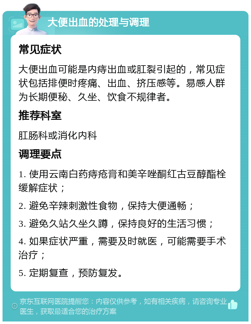 大便出血的处理与调理 常见症状 大便出血可能是内痔出血或肛裂引起的，常见症状包括排便时疼痛、出血、挤压感等。易感人群为长期便秘、久坐、饮食不规律者。 推荐科室 肛肠科或消化内科 调理要点 1. 使用云南白药痔疮膏和美辛唑酮红古豆醇酯栓缓解症状； 2. 避免辛辣刺激性食物，保持大便通畅； 3. 避免久站久坐久蹲，保持良好的生活习惯； 4. 如果症状严重，需要及时就医，可能需要手术治疗； 5. 定期复查，预防复发。