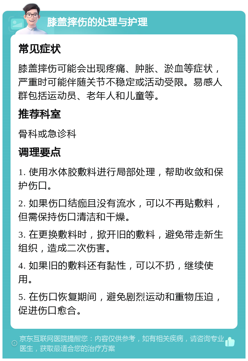 膝盖摔伤的处理与护理 常见症状 膝盖摔伤可能会出现疼痛、肿胀、淤血等症状，严重时可能伴随关节不稳定或活动受限。易感人群包括运动员、老年人和儿童等。 推荐科室 骨科或急诊科 调理要点 1. 使用水体胶敷料进行局部处理，帮助收敛和保护伤口。 2. 如果伤口结痂且没有流水，可以不再贴敷料，但需保持伤口清洁和干燥。 3. 在更换敷料时，掀开旧的敷料，避免带走新生组织，造成二次伤害。 4. 如果旧的敷料还有黏性，可以不扔，继续使用。 5. 在伤口恢复期间，避免剧烈运动和重物压迫，促进伤口愈合。