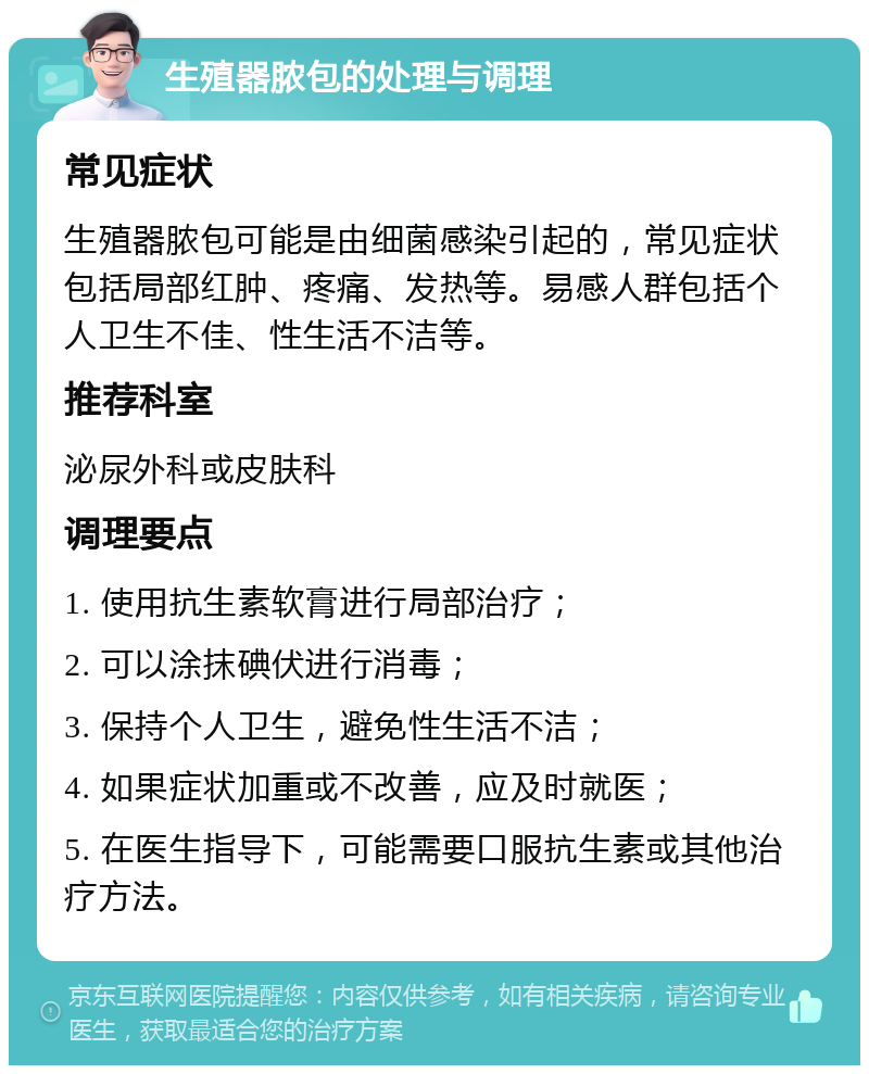 生殖器脓包的处理与调理 常见症状 生殖器脓包可能是由细菌感染引起的，常见症状包括局部红肿、疼痛、发热等。易感人群包括个人卫生不佳、性生活不洁等。 推荐科室 泌尿外科或皮肤科 调理要点 1. 使用抗生素软膏进行局部治疗； 2. 可以涂抹碘伏进行消毒； 3. 保持个人卫生，避免性生活不洁； 4. 如果症状加重或不改善，应及时就医； 5. 在医生指导下，可能需要口服抗生素或其他治疗方法。